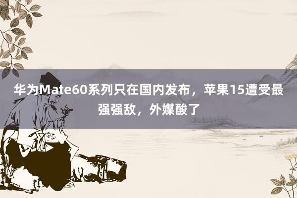 华为Mate60系列只在国内发布，苹果15遭受最强强敌，外媒酸了